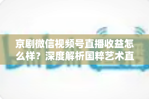 京剧微信视频号直播收益怎么样？深度解析国粹艺术直播变现现状与前景