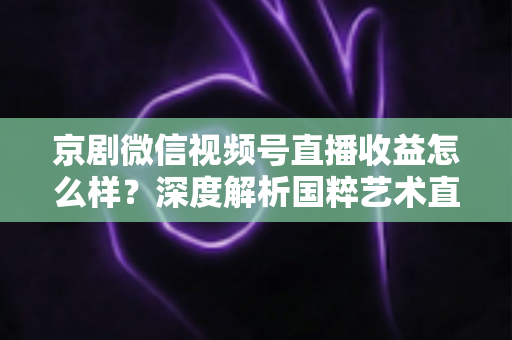 京剧微信视频号直播收益怎么样？深度解析国粹艺术直播变现现状与前景