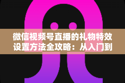微信视频号直播的礼物特效设置方法全攻略：从入门到精通，让你的直播间人气翻倍
