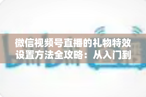 微信视频号直播的礼物特效设置方法全攻略：从入门到精通，让你的直播间人气翻倍