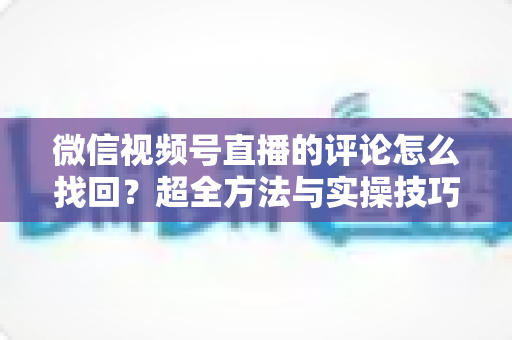 微信视频号直播的评论怎么找回?超全方法与实操技巧一文讲透 微信视频号直播的评论怎么找回?超全方法与实操技巧一文讲透