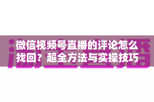 微信视频号直播的评论怎么找回?超全方法与实操技巧一文讲透 微信视频号直播的评论怎么找回?超全方法与实操技巧一文讲透