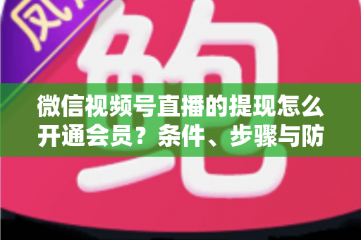 微信视频号直播的提现怎么开通会员？条件、步骤与防骗指南全解析