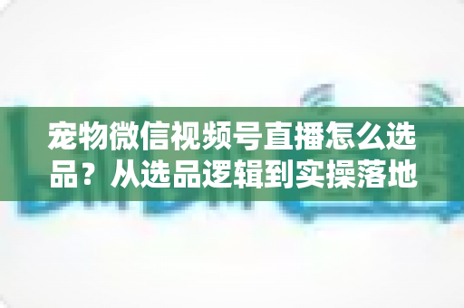 宠物微信视频号直播怎么选品?从选品逻辑到实操落地的完整带货指南 宠物微信视频号直播怎么选品?从选品逻辑到实操落地的完整带货指南