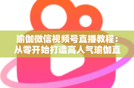 瑜伽微信视频号直播教程：从零开始打造高人气瑜伽直播间的完整指南
