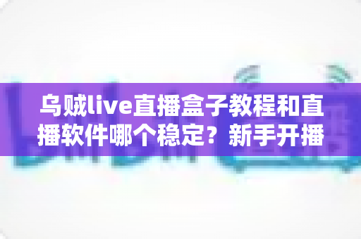 乌贼live直播盒子教程和直播软件哪个稳定?新手开播全流程与稳定性选择深度指南 乌贼live直播盒子教程和直播软件哪个稳定?新手开播全流程与稳定性选择深度指南