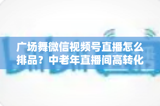 广场舞微信视频号直播怎么排品?中老年直播间高转化排品策略全解析 广场舞微信视频号直播怎么排品?中老年直播间高转化排品策略全解析