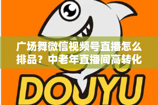 广场舞微信视频号直播怎么排品?中老年直播间高转化排品策略全解析 广场舞微信视频号直播怎么排品?中老年直播间高转化排品策略全解析