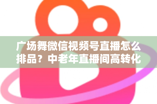 广场舞微信视频号直播怎么排品?中老年直播间高转化排品策略全解析 广场舞微信视频号直播怎么排品?中老年直播间高转化排品策略全解析