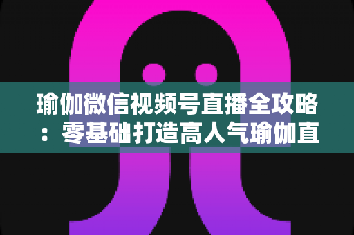 瑜伽微信视频号直播全攻略:零基础打造高人气瑜伽直播间的实战指南 瑜伽微信视频号直播全攻略:零基础打造高人气瑜伽直播间的实战指南