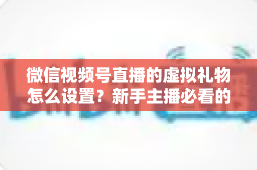 微信视频号直播的虚拟礼物怎么设置？新手主播必看的开通教程与变现运营全指南