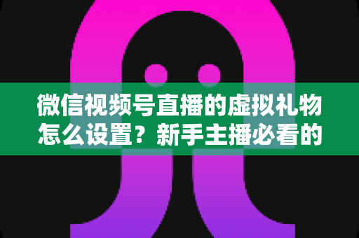 微信视频号直播的虚拟礼物怎么设置？新手主播必看的开通教程与变现运营全指南