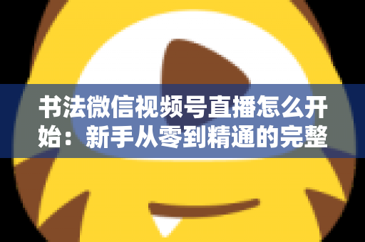 书法微信视频号直播怎么开始:新手从零到精通的完整实战指南 书法微信视频号直播怎么开始:新手从零到精通的完整实战指南