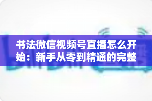 书法微信视频号直播怎么开始:新手从零到精通的完整实战指南 书法微信视频号直播怎么开始:新手从零到精通的完整实战指南