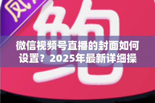微信视频号直播的封面如何设置?2025年最新详细操作教程与高点击率设计指南 微信视频号直播的封面如何设置?2025年最新详细操作教程与高点击率设计指南