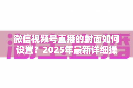 微信视频号直播的封面如何设置?2025年最新详细操作教程与高点击率设计指南 微信视频号直播的封面如何设置?2025年最新详细操作教程与高点击率设计指南