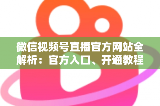 微信视频号直播官方网站全解析：官方入口、开通教程与防骗指南一文读懂