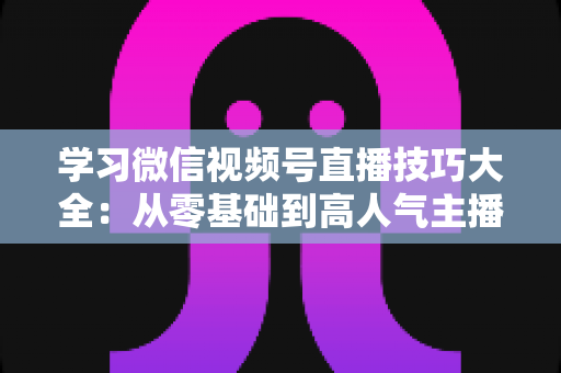 学习微信视频号直播技巧大全:从零基础到高人气主播的实战指南 学习微信视频号直播技巧大全:从零基础到高人气主播的实战指南