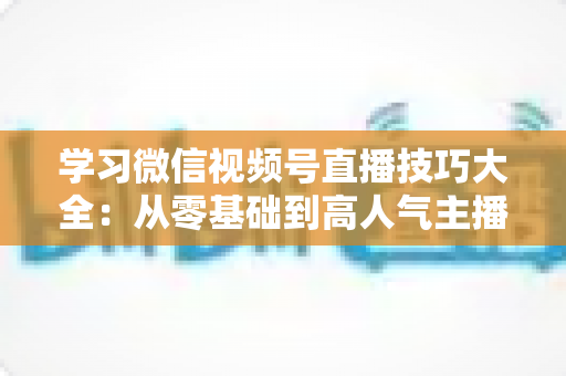 学习微信视频号直播技巧大全：从零基础到高人气主播的实战指南