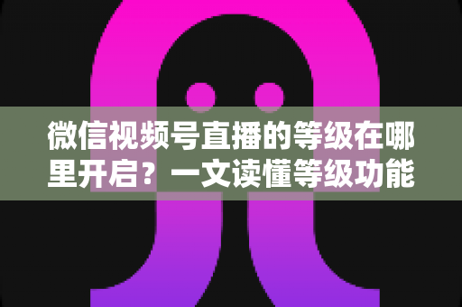 微信视频号直播的等级在哪里开启?一文读懂等级功能入口与开启全流程 微信视频号直播的等级在哪里开启?一文读懂等级功能入口与开启全流程