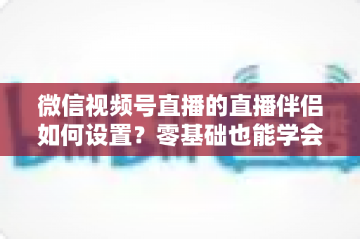微信视频号直播的直播伴侣如何设置?零基础也能学会的完整配置教程(附参数推荐与避坑指南) 微信视频号直播的直播伴侣如何设置?零基础也能学会的完整配置教程(附参数推荐与避坑指南)