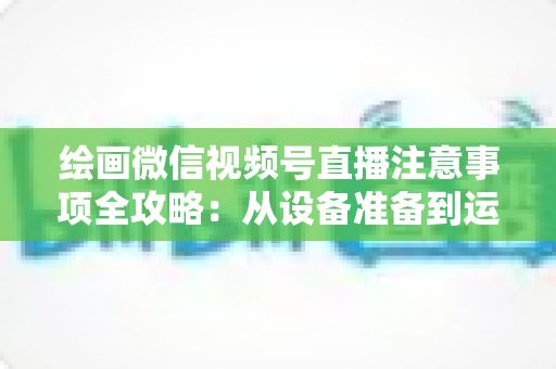 绘画微信视频号直播注意事项全攻略:从设备准备到运营涨粉的实战避坑指南 绘画微信视频号直播注意事项全攻略:从设备准备到运营涨粉的实战避坑指南