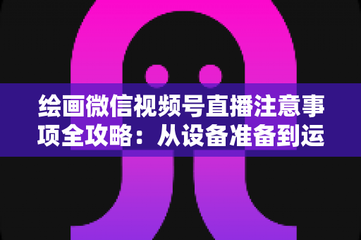 绘画微信视频号直播注意事项全攻略:从设备准备到运营涨粉的实战避坑指南 绘画微信视频号直播注意事项全攻略:从设备准备到运营涨粉的实战避坑指南