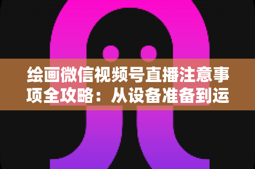 绘画微信视频号直播注意事项全攻略：从设备准备到运营涨粉的实战避坑指南