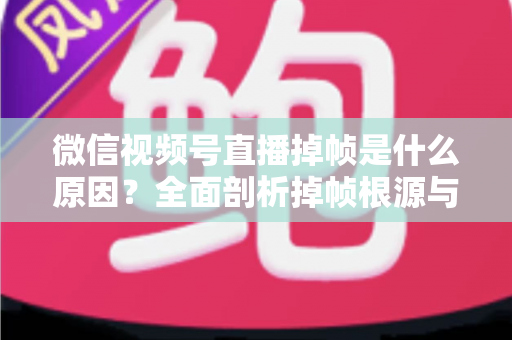 微信视频号直播掉帧是什么原因？全面剖析掉帧根源与实用解决方案，助你打造流畅稳定直播间