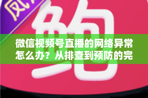 微信视频号直播的网络异常怎么办?从排查到预防的完整解决方案全解析 微信视频号直播的网络异常怎么办?从排查到预防的完整解决方案全解析