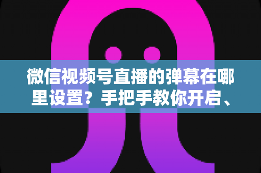 微信视频号直播的弹幕在哪里设置?手把手教你开启、关闭与管理弹幕的完整指南 微信视频号直播的弹幕在哪里设置?手把手教你开启、关闭与管理弹幕的完整指南