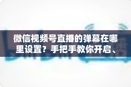 微信视频号直播的弹幕在哪里设置?手把手教你开启、关闭与管理弹幕的完整指南 微信视频号直播的弹幕在哪里设置?手把手教你开启、关闭与管理弹幕的完整指南