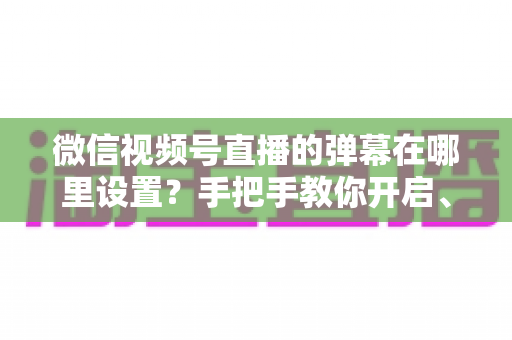 微信视频号直播的弹幕在哪里设置？手把手教你开启、关闭与管理弹幕的完整指南