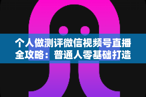 个人做测评微信视频号直播全攻略:普通人零基础打造高信任、高转化测评直播间的实战指南 个人做测评微信视频号直播全攻略:普通人零基础打造高信任、高转化测评直播间的实战指南