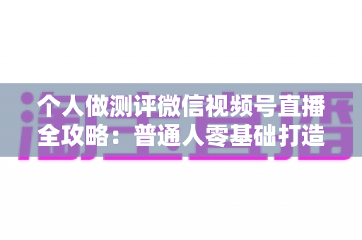 个人做测评微信视频号直播全攻略：普通人零基础打造高信任、高转化测评直播间的实战指南