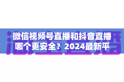 微信视频号直播和抖音直播哪个更安全?2024最新平台安全深度对比与选择指南 微信视频号直播和抖音直播哪个更安全?2024最新平台安全深度对比与选择指南