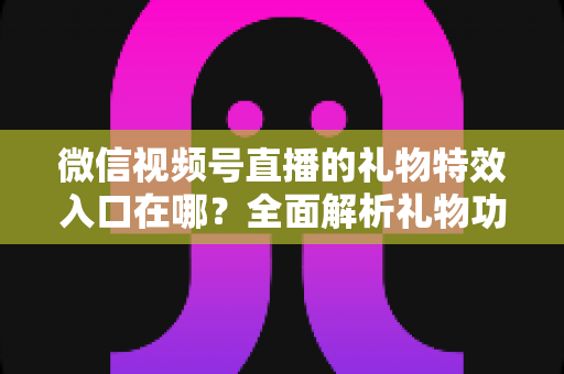 微信视频号直播的礼物特效入口在哪?全面解析礼物功能位置、使用步骤与常见问题 微信视频号直播的礼物特效入口在哪?全面解析礼物功能位置、使用步骤与常见问题
