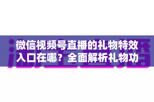 微信视频号直播的礼物特效入口在哪？全面解析礼物功能位置、使用步骤与常见问题