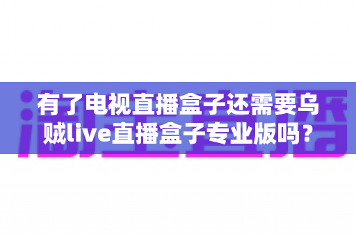 有了电视直播盒子还需要乌贼live直播盒子专业版吗？一篇讲透区别、场景与选购思路的实用指南