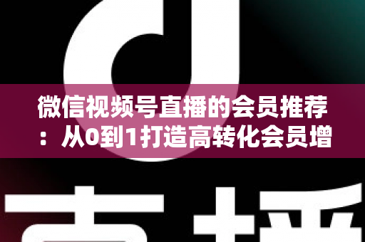 微信视频号直播的会员推荐：从0到1打造高转化会员增长体系的完整实战指南