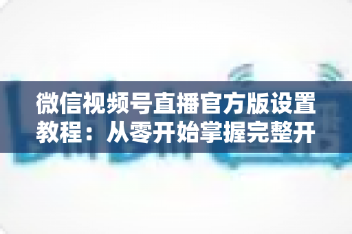 微信视频号直播官方版设置教程:从零开始掌握完整开播流程,轻松打造高质量直播间 微信视频号直播官方版设置教程:从零开始掌握完整开播流程,轻松打造高质量直播间