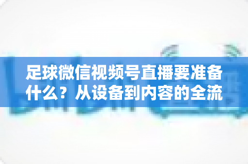 足球微信视频号直播要准备什么？从设备到内容的全流程实操指南