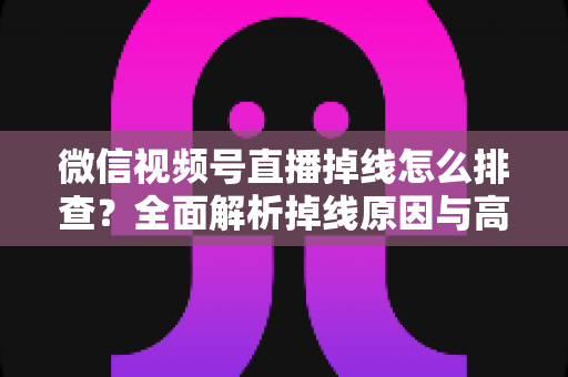 微信视频号直播掉线怎么排查？全面解析掉线原因与高效解决指南