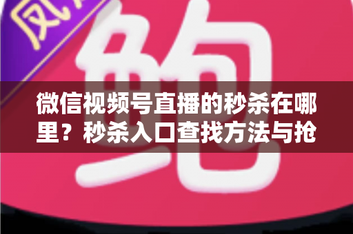 微信视频号直播的秒杀在哪里?秒杀入口查找方法与抢购技巧全攻略 微信视频号直播的秒杀在哪里?秒杀入口查找方法与抢购技巧全攻略