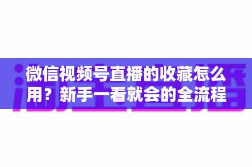 微信视频号直播的收藏怎么用？新手一看就会的全流程操作指南与实用技巧分享