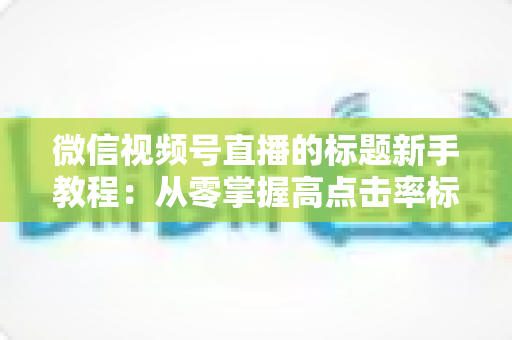 微信视频号直播的标题新手教程：从零掌握高点击率标题的写法技巧