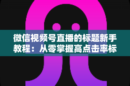 微信视频号直播的标题新手教程：从零掌握高点击率标题的写法技巧