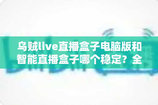 乌贼live直播盒子电脑版和智能直播盒子哪个稳定?全面解析助你做出正确选择 乌贼live直播盒子电脑版和智能直播盒子哪个稳定?全面解析助你做出正确选择