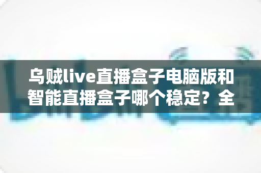 乌贼live直播盒子电脑版和智能直播盒子哪个稳定？全面解析助你做出正确选择