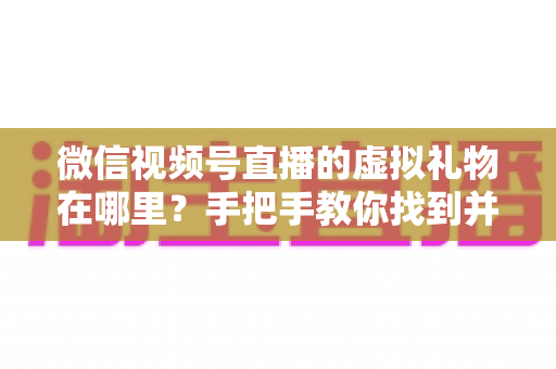 微信视频号直播的虚拟礼物在哪里？手把手教你找到并赠送虚拟礼物的完整指南